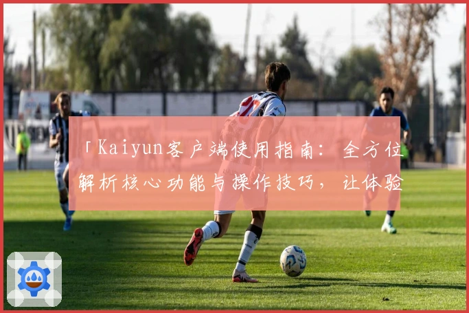 「Kaiyun客户端使用指南：全方位解析核心功能与操作技巧，让体验更流畅」
