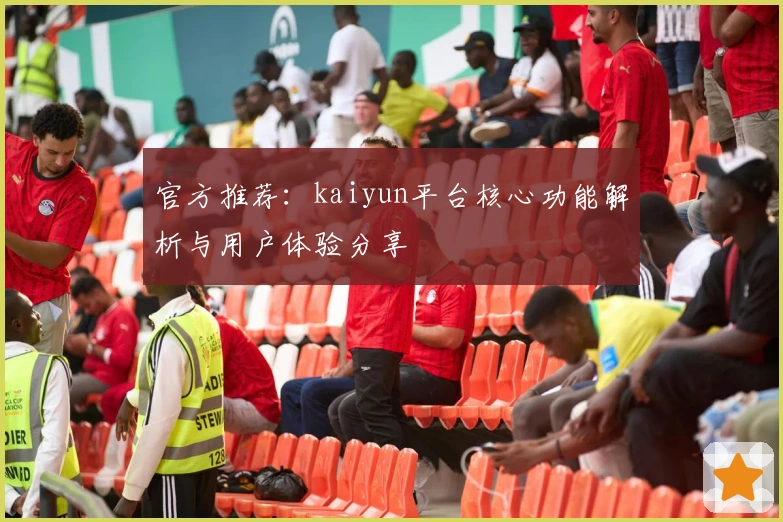 官方推荐：kaiyun平台核心功能解析与用户体验分享