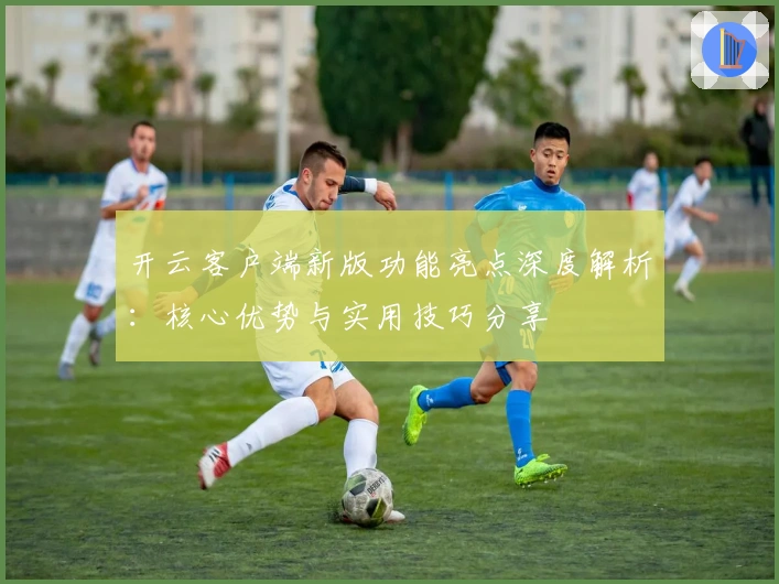 开云客户端新版功能亮点深度解析:核心优势与实用技巧分享